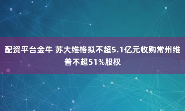 配资平台金牛 苏大维格拟不超5.1亿元收购常州维普不超51%股权