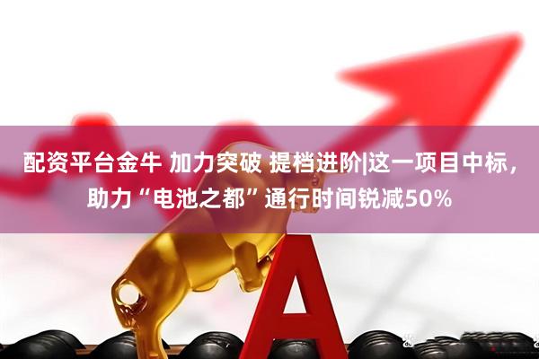 配资平台金牛 加力突破 提档进阶|这一项目中标，助力“电池之都”通行时间锐减50%
