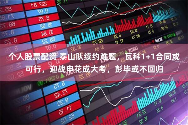个人股票配资 泰山队续约难题，瓦科1+1合同或可行，迎战申花成大考，彭毕或不回归
