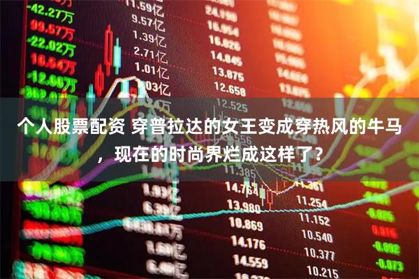 个人股票配资 穿普拉达的女王变成穿热风的牛马，现在的时尚界烂成这样了？
