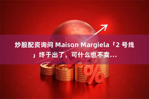 炒股配资询问 Maison Margiela「2 号线」终于出了，可什么也不卖…
