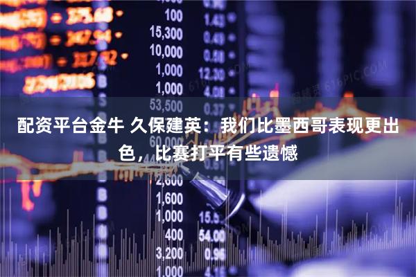 配资平台金牛 久保建英：我们比墨西哥表现更出色，比赛打平有些遗憾