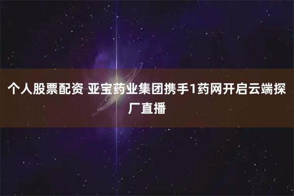 个人股票配资 亚宝药业集团携手1药网开启云端探厂直播