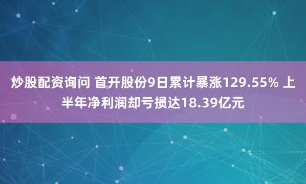 炒股配资询问 首开股份9日累计暴涨129.55% 上半年净利润却亏损达18.39亿元