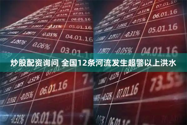 炒股配资询问 全国12条河流发生超警以上洪水