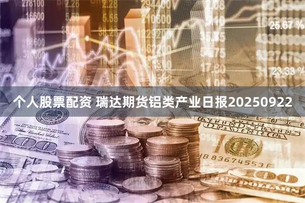 个人股票配资 瑞达期货铝类产业日报20250922