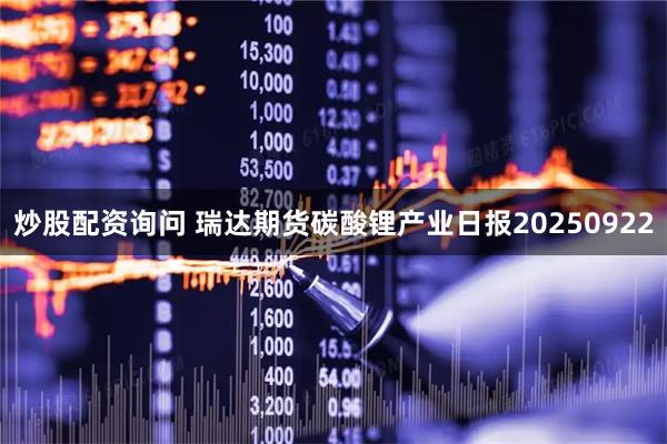 炒股配资询问 瑞达期货碳酸锂产业日报20250922