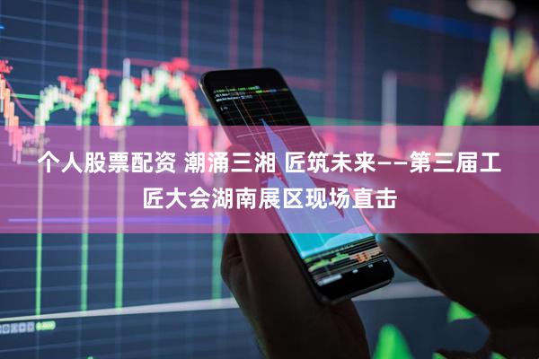 个人股票配资 潮涌三湘 匠筑未来——第三届工匠大会湖南展区现场直击