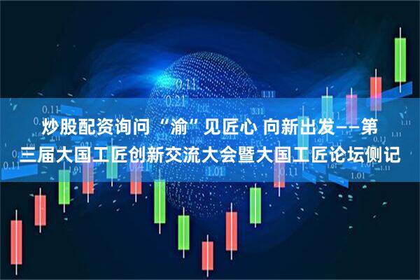炒股配资询问 “渝”见匠心 向新出发——第三届大国工匠创新交流大会暨大国工匠论坛侧记