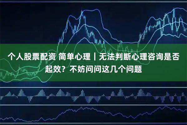 个人股票配资 简单心理｜无法判断心理咨询是否起效？不妨问问这几个问题