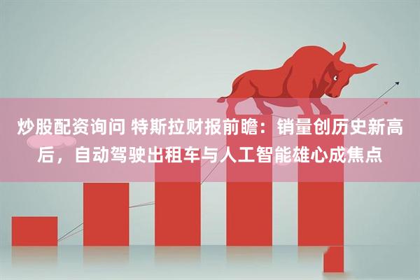 炒股配资询问 特斯拉财报前瞻:销量创历史新高后,自动驾驶出租车与人工智能雄心成焦点