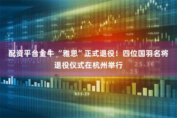 配资平台金牛 “雅思”正式退役！四位国羽名将退役仪式在杭州举行