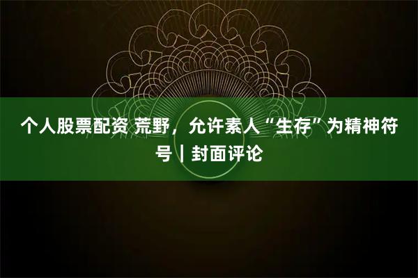 个人股票配资 荒野,允许素人“生存”为精神符号|封面评论