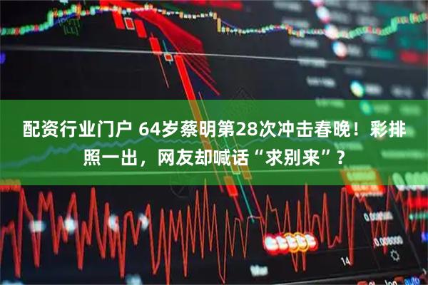 配资行业门户 64岁蔡明第28次冲击春晚！彩排照一出，网友却喊话“求别来”？