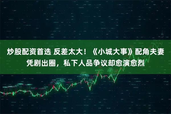 炒股配资首选 反差太大！《小城大事》配角夫妻凭剧出圈，私下人品争议却愈演愈烈