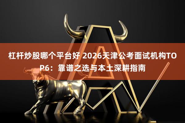 杠杆炒股哪个平台好 2026天津公考面试机构TOP6：靠谱之选与本土深耕指南