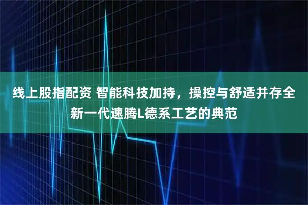 线上股指配资 智能科技加持，操控与舒适并存全新一代速腾L德系工艺的典范