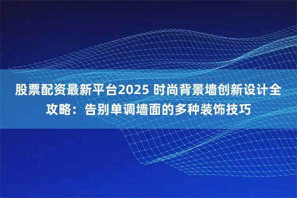 股票配资最新平台2025 时尚背景墙创新设计全攻略：告别单调墙面的多种装饰技巧