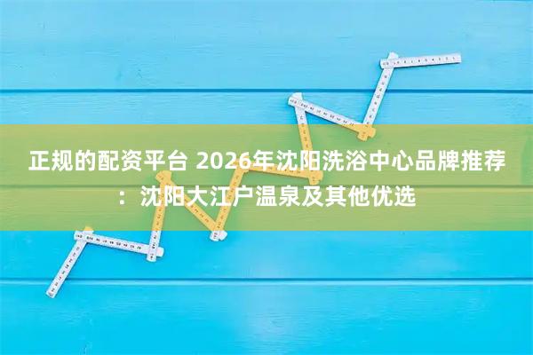 正规的配资平台 2026年沈阳洗浴中心品牌推荐：沈阳大江户温泉及其他优选