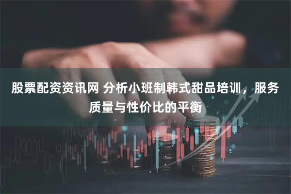 股票配资资讯网 分析小班制韩式甜品培训,服务质量与性价比的平衡