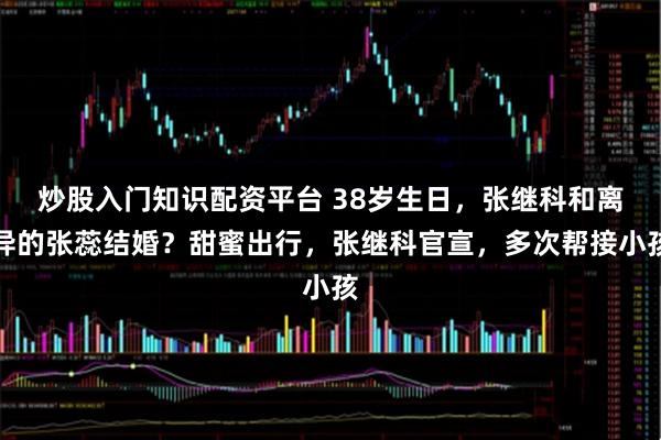 炒股入门知识配资平台 38岁生日，张继科和离异的张蕊结婚？甜蜜出行，张继科官宣，多次帮接小孩