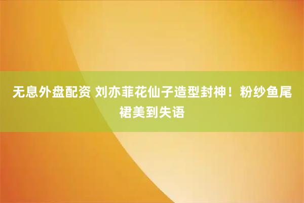 无息外盘配资 刘亦菲花仙子造型封神！粉纱鱼尾裙美到失语