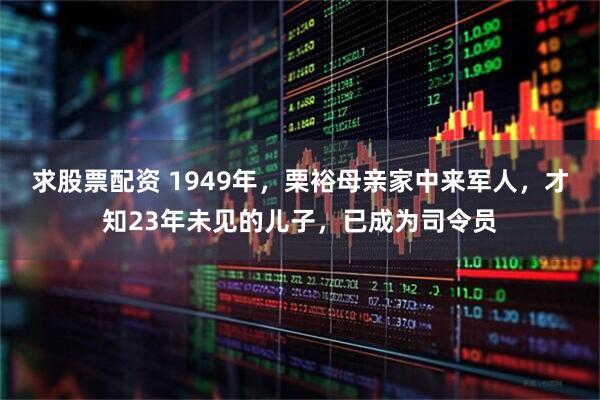 求股票配资 1949年，栗裕母亲家中来军人，才知23年未见的儿子，已成为司令员