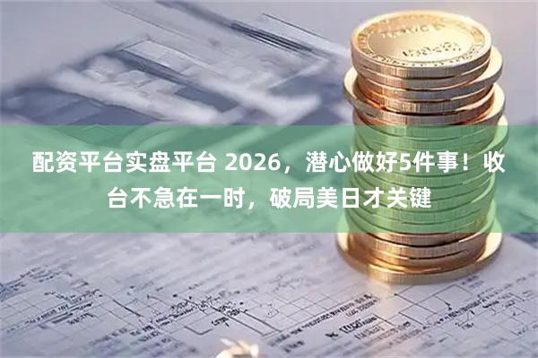 配资平台实盘平台 2026，潜心做好5件事！收台不急在一时，破局美日才关键