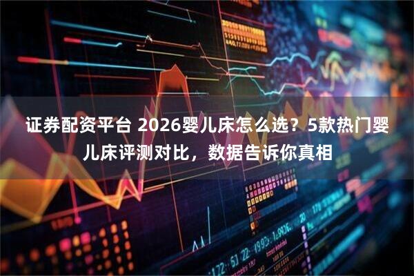 证券配资平台 2026婴儿床怎么选？5款热门婴儿床评测对比，数据告诉你真相