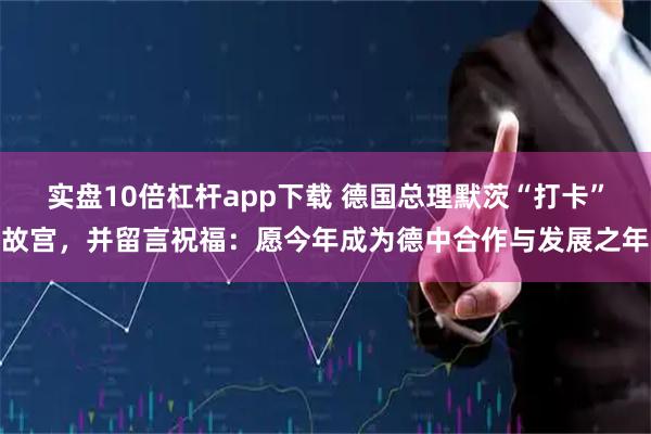 实盘10倍杠杆app下载 德国总理默茨“打卡”故宫，并留言祝福：愿今年成为德中合作与发展之年