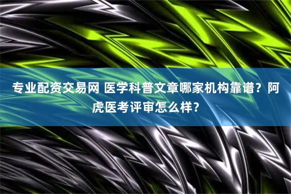 专业配资交易网 医学科普文章哪家机构靠谱？阿虎医考评审怎么样？