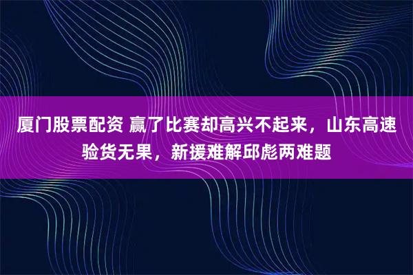 厦门股票配资 赢了比赛却高兴不起来,山东高速验货无果,新援难解邱彪两难题