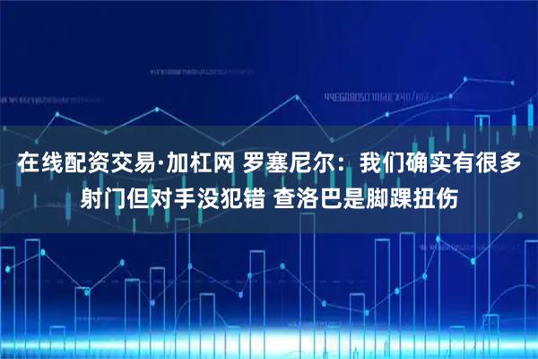 在线配资交易·加杠网 罗塞尼尔：我们确实有很多射门但对手没犯错 查洛巴是脚踝扭伤