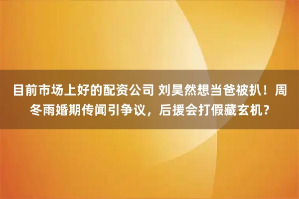 目前市场上好的配资公司 刘昊然想当爸被扒！周冬雨婚期传闻引争议，后援会打假藏玄机？