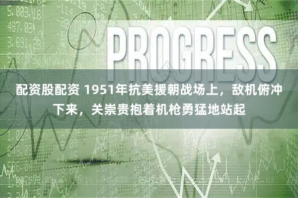 配资股配资 1951年抗美援朝战场上，敌机俯冲下来，关崇贵抱着机枪勇猛地站起