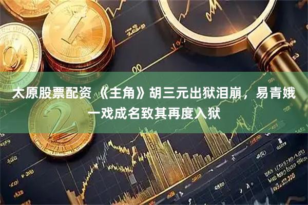 太原股票配资 《主角》胡三元出狱泪崩，易青娥一戏成名致其再度入狱