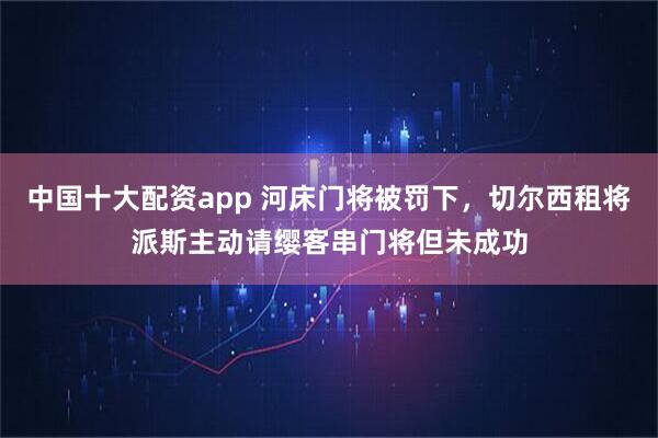 中国十大配资app 河床门将被罚下，切尔西租将派斯主动请缨客串门将但未成功