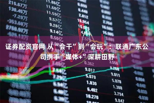 证券配资官网 从“会干”到“会玩”:联通广东公司携手“媒体+”深耕田野