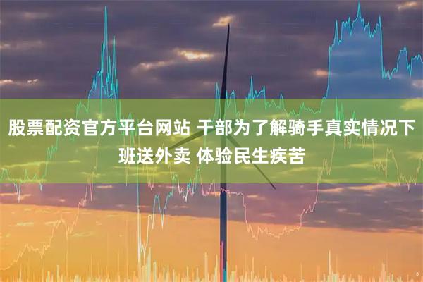 股票配资官方平台网站 干部为了解骑手真实情况下班送外卖 体验民生疾苦