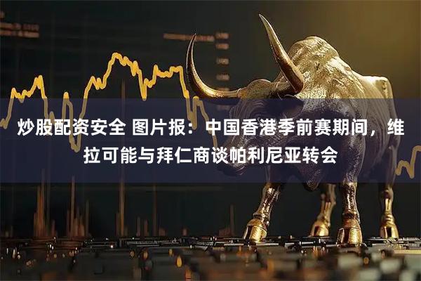 炒股配资安全 图片报：中国香港季前赛期间，维拉可能与拜仁商谈帕利尼亚转会