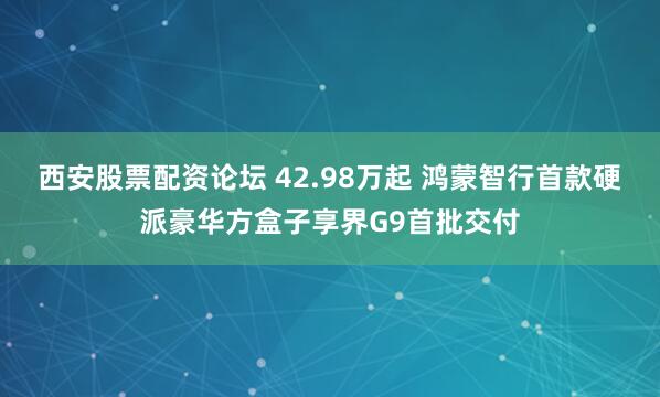 西安股票配资论坛 42.98万起 鸿蒙智行首款硬派豪华方盒子享界G9首批交付